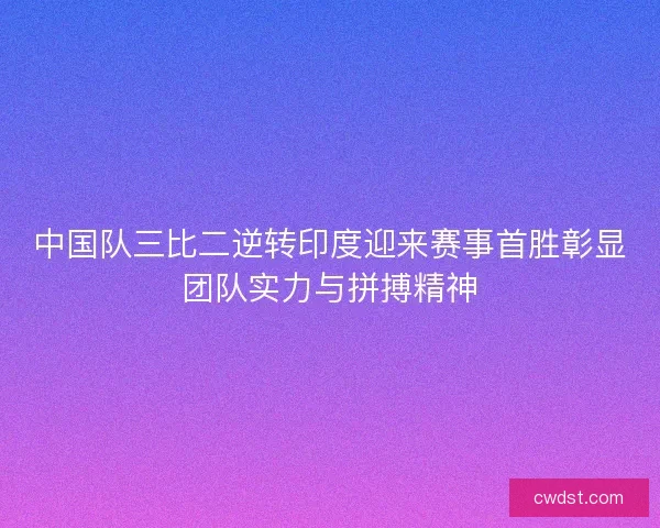 中国队三比二逆转印度迎来赛事首胜彰显团队实力与拼搏精神