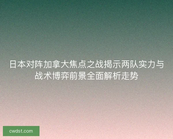 日本对阵加拿大焦点之战揭示两队实力与战术博弈前景全面解析走势