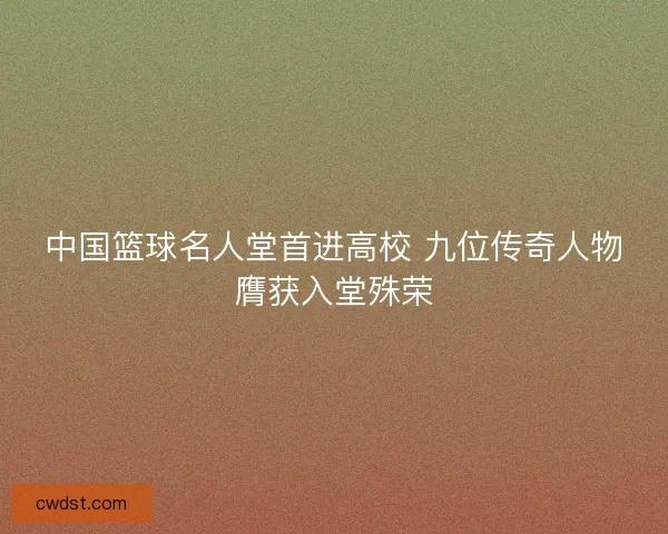 中国篮球名人堂首进高校 九位传奇人物膺获入堂殊荣