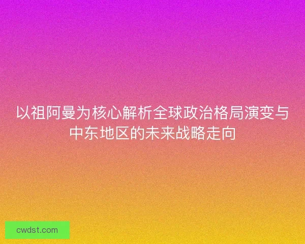 以祖阿曼为核心解析全球政治格局演变与中东地区的未来战略走向