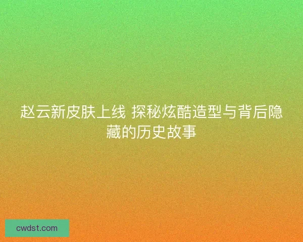 赵云新皮肤上线 探秘炫酷造型与背后隐藏的历史故事