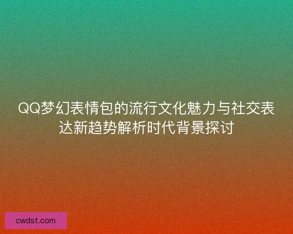 QQ梦幻表情包的流行文化魅力与社交表达新趋势解析时代背景探讨