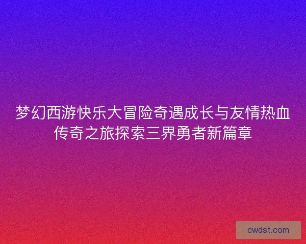 梦幻西游快乐大冒险奇遇成长与友情热血传奇之旅探索三界勇者新篇章