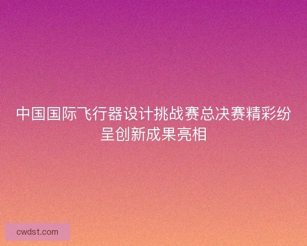 中国国际飞行器设计挑战赛总决赛精彩纷呈创新成果亮相