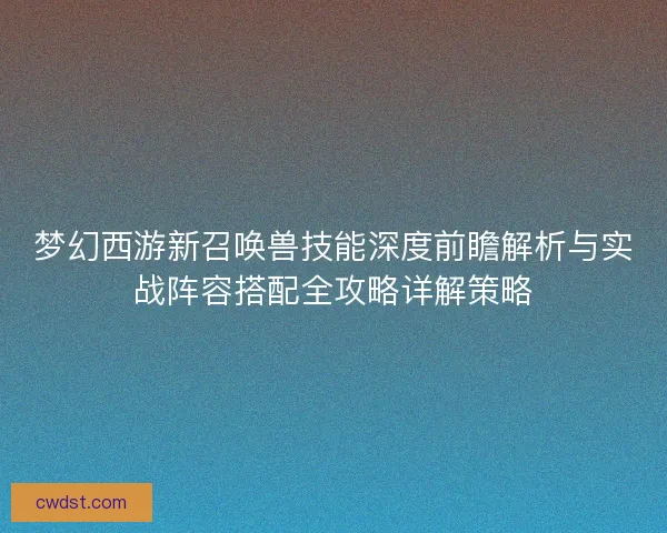 梦幻西游新召唤兽技能深度前瞻解析与实战阵容搭配全攻略详解策略