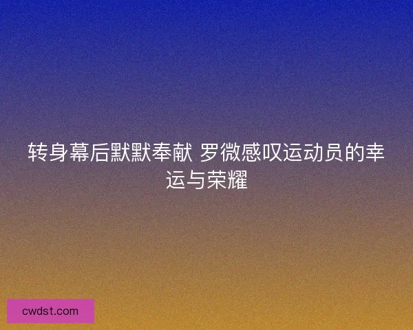 转身幕后默默奉献 罗微感叹运动员的幸运与荣耀