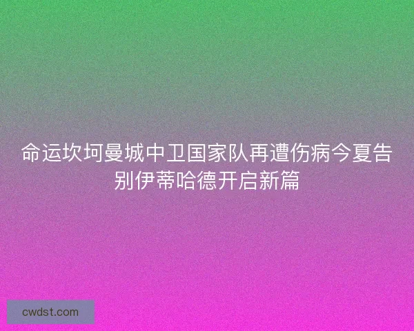 命运坎坷曼城中卫国家队再遭伤病今夏告别伊蒂哈德开启新篇
