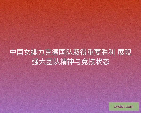 中国女排力克德国队取得重要胜利 展现强大团队精神与竞技状态
