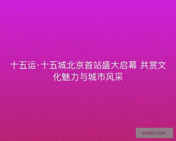 十五运·十五城北京首站盛大启幕 共赏文化魅力与城市风采