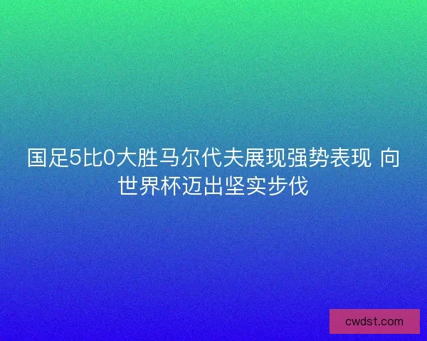 国足5比0大胜马尔代夫展现强势表现 向世界杯迈出坚实步伐