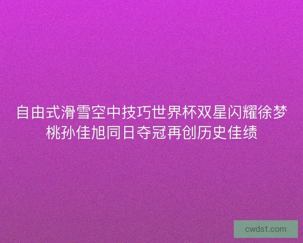 自由式滑雪空中技巧世界杯双星闪耀徐梦桃孙佳旭同日夺冠再创历史佳绩
